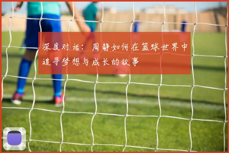 深度对话：周静如何在篮球世界中追寻梦想与成长的故事