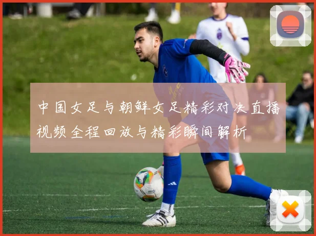 中国女足与朝鲜女足精彩对决直播视频全程回放与精彩瞬间解析