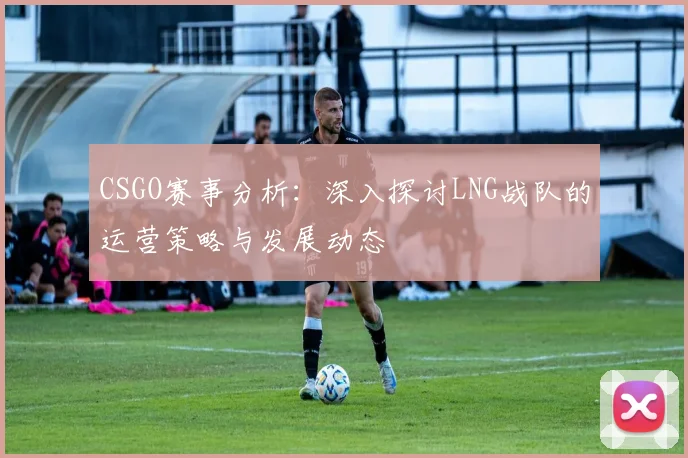 CSGO赛事分析：深入探讨LNG战队的运营策略与发展动态