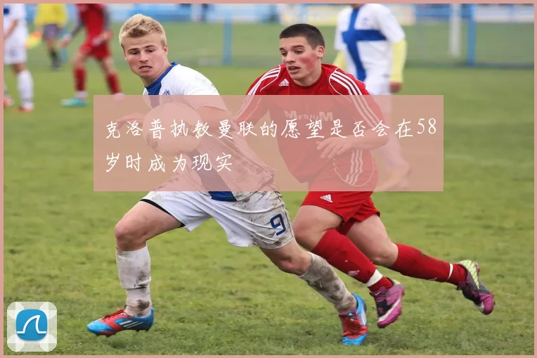 克洛普执教曼联的愿望是否会在58岁时成为现实