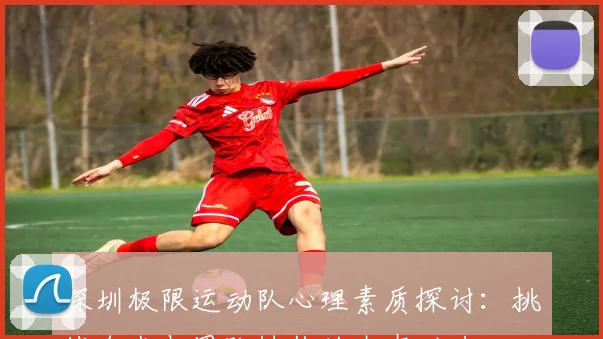 深圳极限运动队心理素质探讨：挑战自我与团队协作的内在动力