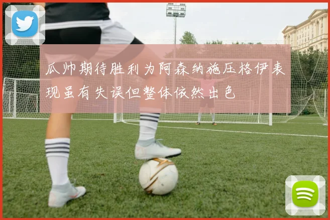 瓜帅期待胜利为阿森纳施压格伊表现虽有失误但整体依然出色