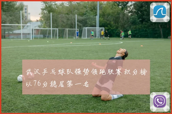 武汉乒乓球队强势领跑联赛积分榜以76分稳居第一名