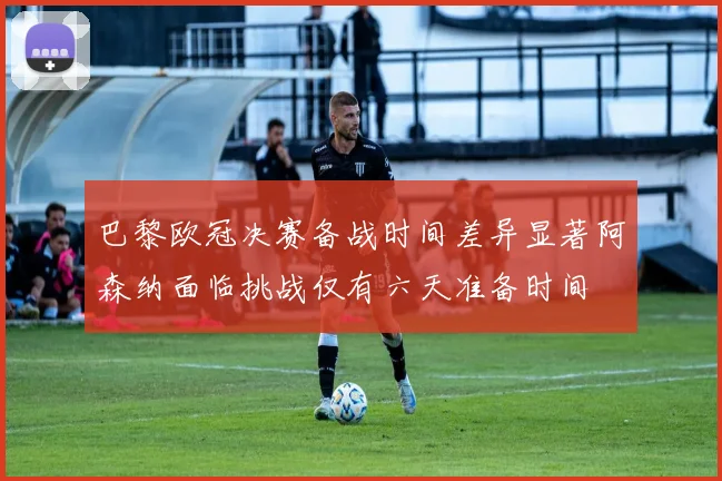 巴黎欧冠决赛备战时间差异显著阿森纳面临挑战仅有六天准备时间