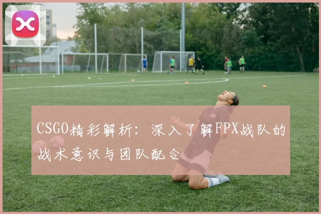 CSGO精彩解析：深入了解FPX战队的战术意识与团队配合