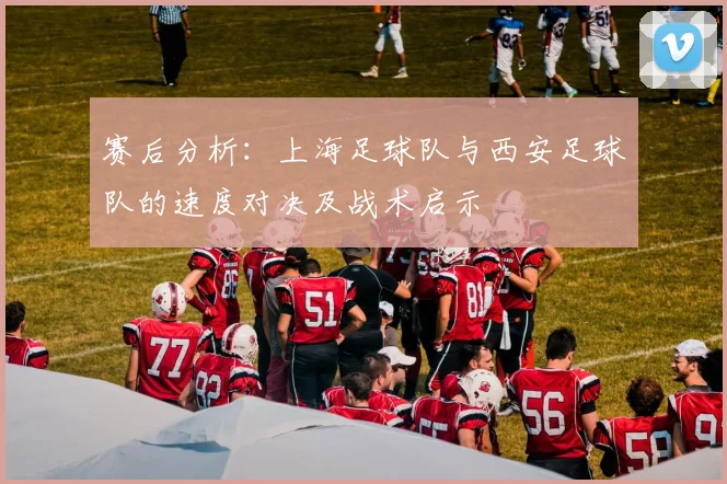 赛后分析：上海足球队与西安足球队的速度对决及战术启示
